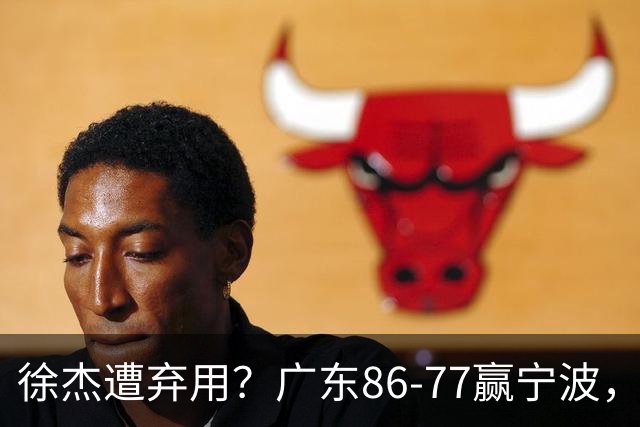 徐杰遭弃用？广东86-77赢宁波，他为何整场比赛都消失了！