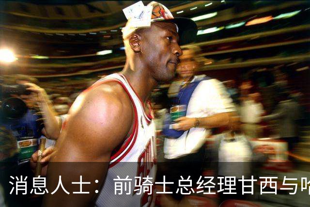 消息人士：前骑士总经理甘西与哈登经纪人的幕后沟通促成哈登交易