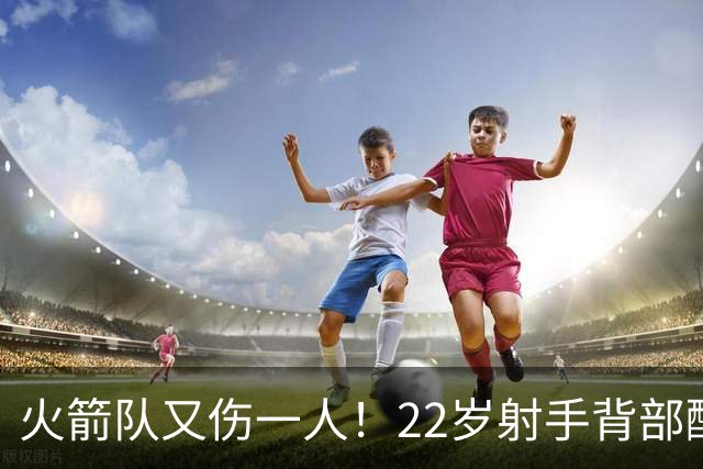 火箭队又伤一人！22岁射手背部酸痛休战，上赛季打满88场，如今6战缺阵2次