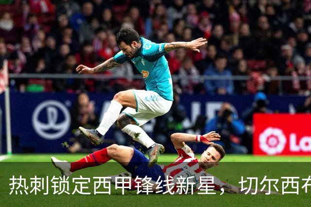 热刺锁定西甲锋线新星，切尔西布莱顿也有意