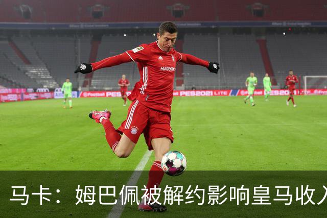 马卡：姆巴佩被解约影响皇马收入，俱乐部受到的影响难以估量